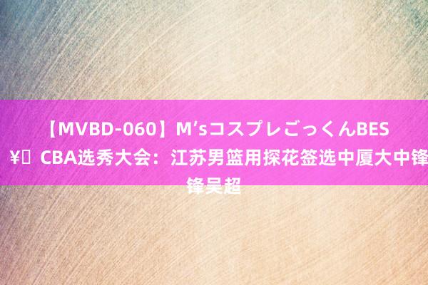 【MVBD-060】M’sコスプレごっくんBEST ?CBA选秀大会：江苏男篮用探花签选中厦大中锋吴超