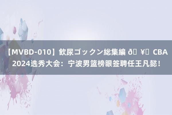 【MVBD-010】飲尿ゴックン総集編 ?CBA2024选秀大会：宁波男篮榜眼签聘任王凡懿！