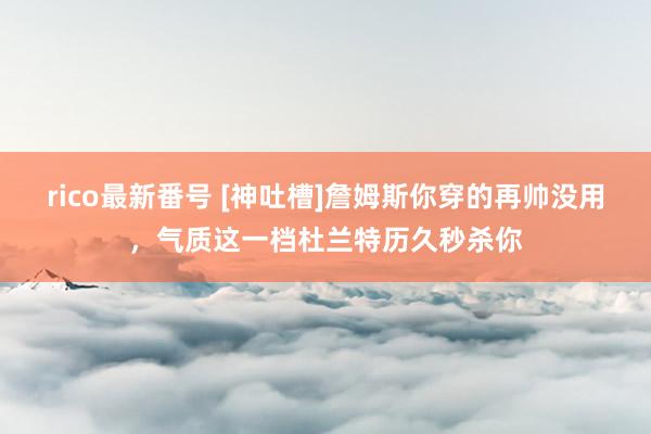 rico最新番号 [神吐槽]詹姆斯你穿的再帅没用，气质这一档杜兰特历久秒杀你