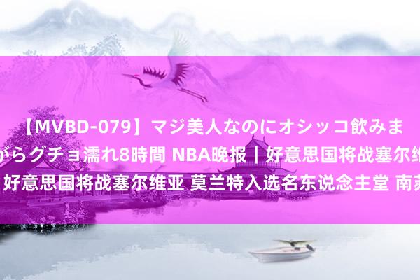 【MVBD-079】マジ美人なのにオシッコ飲みまくり！マゾ飲尿 飲みながらグチョ濡れ8時間 NBA晚报｜好意思国将战塞尔维亚 莫兰特入选名东说念主堂 南苏丹取胜