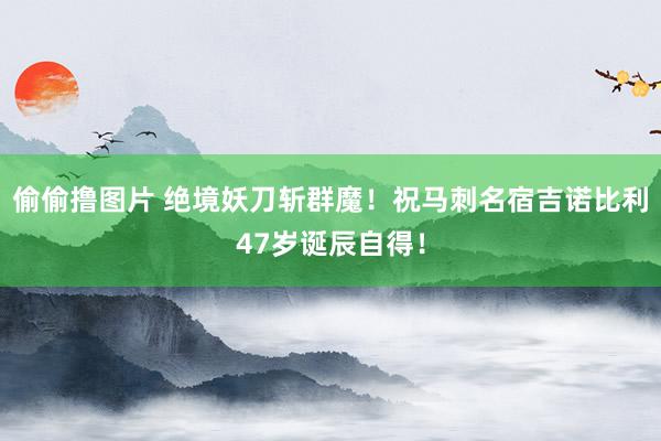 偷偷撸图片 绝境妖刀斩群魔！祝马刺名宿吉诺比利47岁诞辰自得！