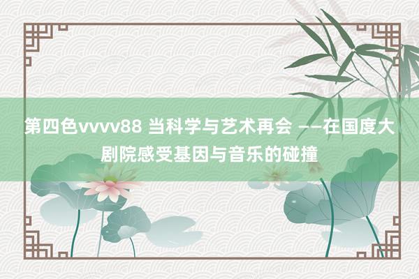 第四色vvvv88 当科学与艺术再会 ——在国度大剧院感受基因与音乐的碰撞