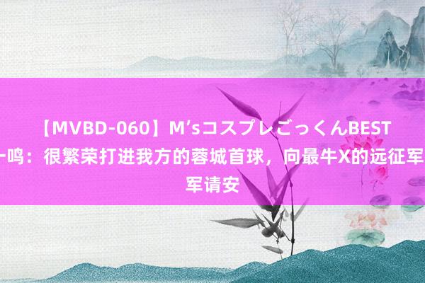 【MVBD-060】M’sコスプレごっくんBEST 杨一鸣：很繁荣打进我方的蓉城首球，向最牛X的远征军请安