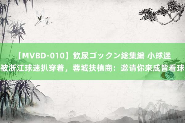 【MVBD-010】飲尿ゴックン総集編 小球迷被浙江球迷扒穿着，蓉城扶植商：邀请你来成皆看球