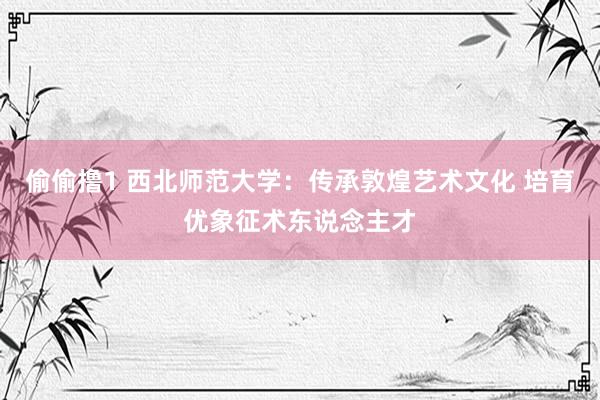 偷偷撸1 西北师范大学：传承敦煌艺术文化 培育优象征术东说念主才