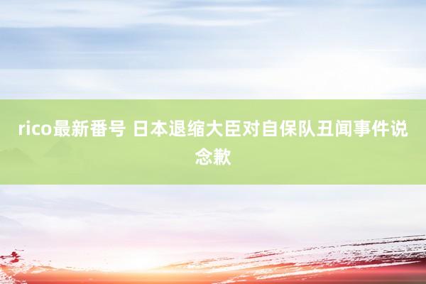 rico最新番号 日本退缩大臣对自保队丑闻事件说念歉