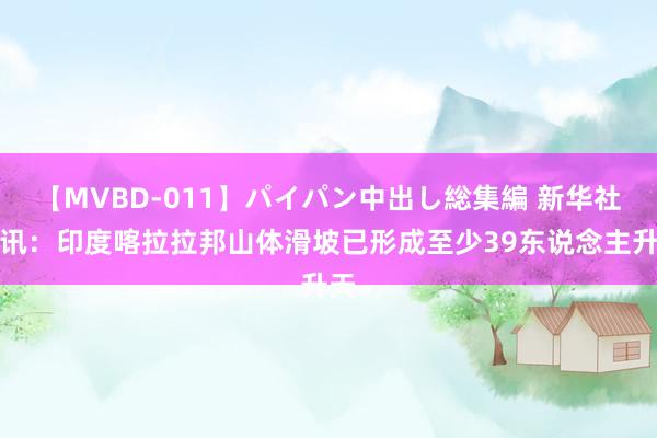 【MVBD-011】パイパン中出し総集編 新华社快讯：印度喀拉拉邦山体滑坡已形成至少39东说念主升天