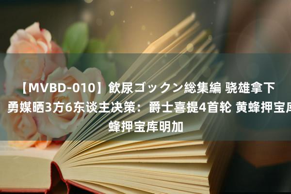 【MVBD-010】飲尿ゴックン総集編 骁雄拿下马卡！勇媒晒3方6东谈主决策：爵士喜提4首轮 黄蜂押宝库明加