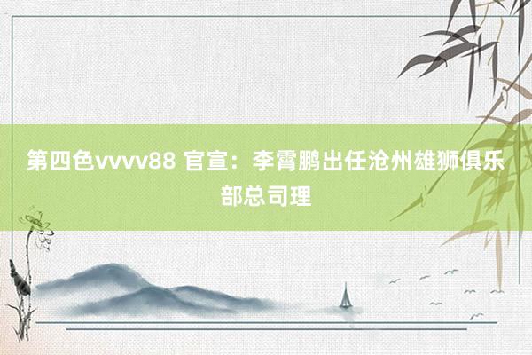 第四色vvvv88 官宣：李霄鹏出任沧州雄狮俱乐部总司理