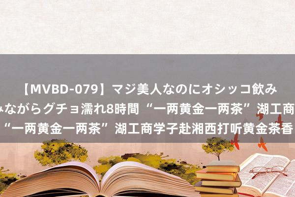 【MVBD-079】マジ美人なのにオシッコ飲みまくり！マゾ飲尿 飲みながらグチョ濡れ8時間 “一两黄金一两茶” 湖工商学子赴湘西打听黄金茶香