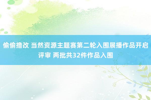 偷偷撸改 当然资源主题赛第二轮入围展播作品开启评审 两批共32件作品入围