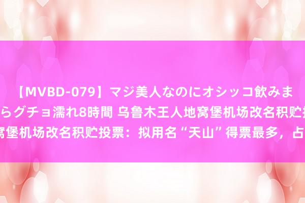 【MVBD-079】マジ美人なのにオシッコ飲みまくり！マゾ飲尿 飲みながらグチョ濡れ8時間 乌鲁木王人地窝堡机场改名积贮投票：拟用名“天山”得票最多，占比28.50%