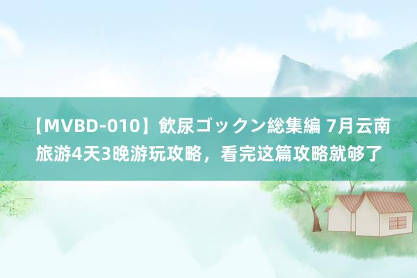 【MVBD-010】飲尿ゴックン総集編 7月云南旅游4天3晚游玩攻略，看完这篇攻略就够了