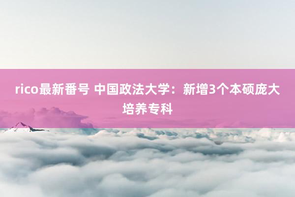 rico最新番号 中国政法大学：新增3个本硕庞大培养专科