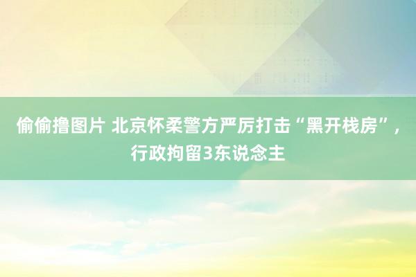 偷偷撸图片 北京怀柔警方严厉打击“黑开栈房”，行政拘留3东说念主