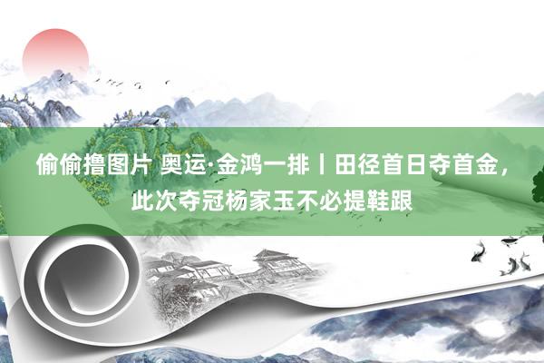 偷偷撸图片 奥运·金鸿一排丨田径首日夺首金，此次夺冠杨家玉不必提鞋跟