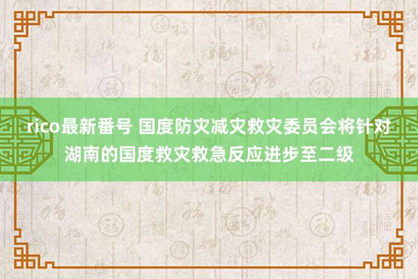 rico最新番号 国度防灾减灾救灾委员会将针对湖南的国度救灾救急反应进步至二级