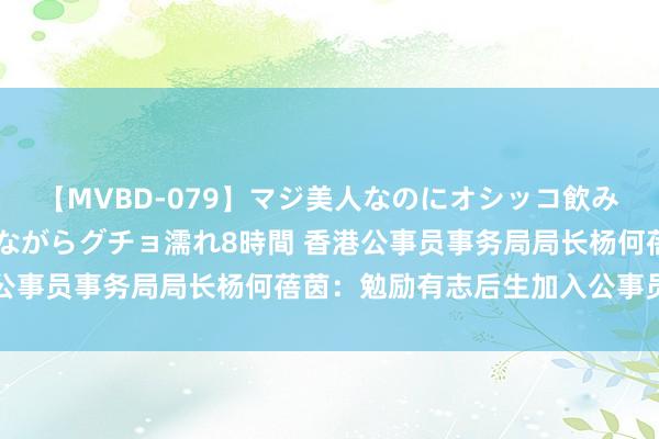 【MVBD-079】マジ美人なのにオシッコ飲みまくり！マゾ飲尿 飲みながらグチョ濡れ8時間 香港公事员事务局局长杨何蓓茵：勉励有志后生加入公事员行列