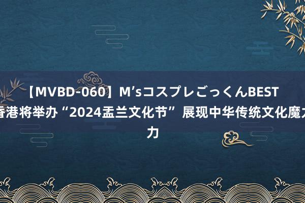 【MVBD-060】M’sコスプレごっくんBEST 香港将举办“2024盂兰文化节” 展现中华传统文化魔力