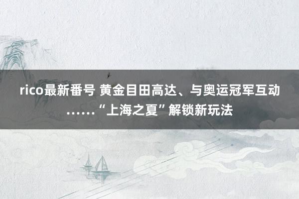 rico最新番号 黄金目田高达、与奥运冠军互动……“上海之夏”解锁新玩法