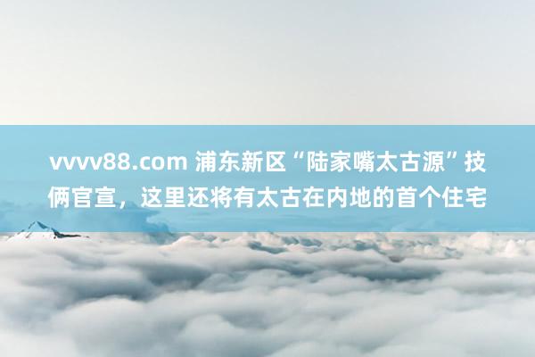 vvvv88.com 浦东新区“陆家嘴太古源”技俩官宣，这里还将有太古在内地的首个住宅