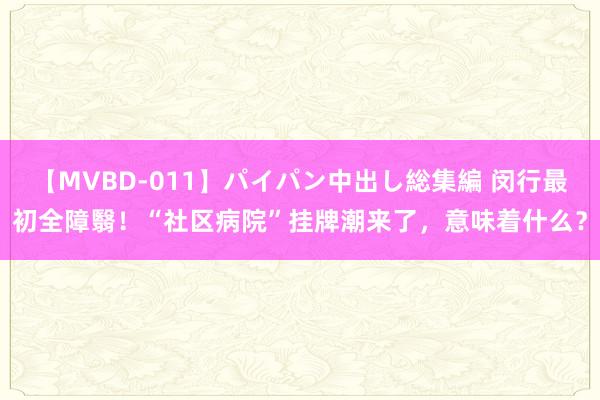 【MVBD-011】パイパン中出し総集編 闵行最初全障翳！“社区病院”挂牌潮来了，意味着什么？