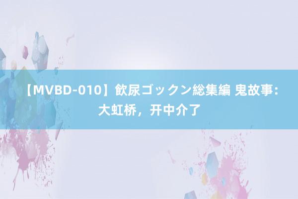 【MVBD-010】飲尿ゴックン総集編 鬼故事：大虹桥，开中介了