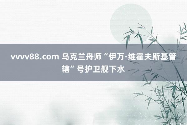 vvvv88.com 乌克兰舟师“伊万·维霍夫斯基管辖”号护卫舰下水