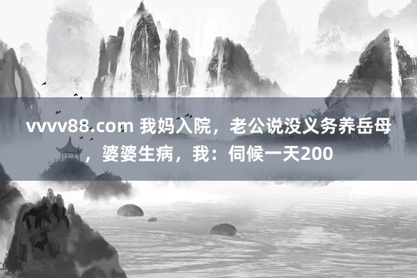 vvvv88.com 我妈入院，老公说没义务养岳母，婆婆生病，我：伺候一天200