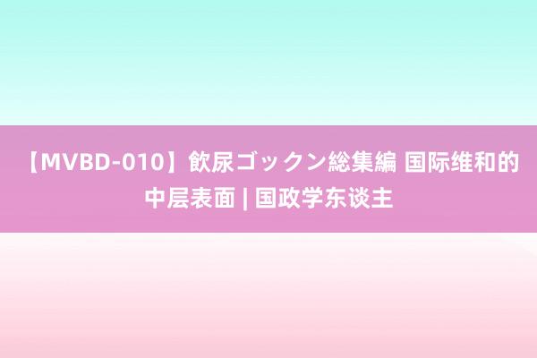 【MVBD-010】飲尿ゴックン総集編 国际维和的中层表面 | 国政学东谈主