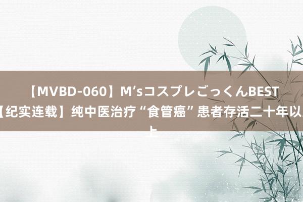 【MVBD-060】M’sコスプレごっくんBEST 【纪实连载】纯中医治疗“食管癌”患者存活二十年以上