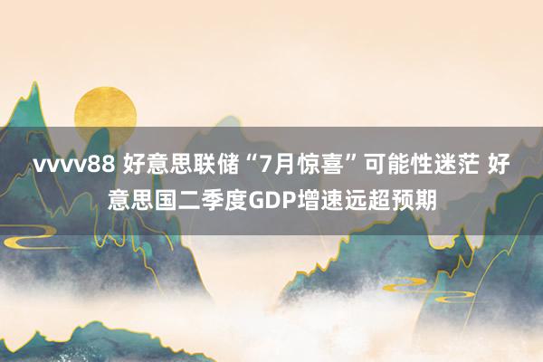 vvvv88 好意思联储“7月惊喜”可能性迷茫 好意思国二季度GDP增速远超预期