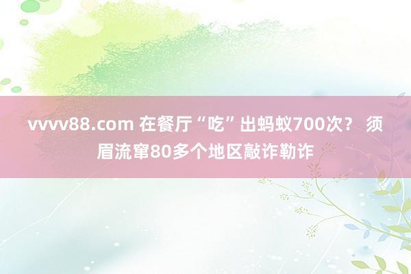 vvvv88.com 在餐厅“吃”出蚂蚁700次？ 须眉流窜80多个地区敲诈勒诈