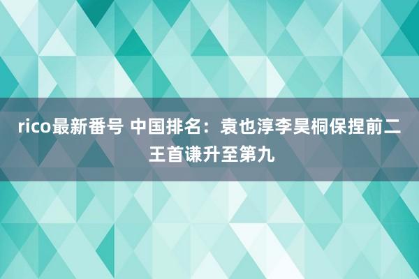 rico最新番号 中国排名：袁也淳李昊桐保捏前二 王首谦升至第九