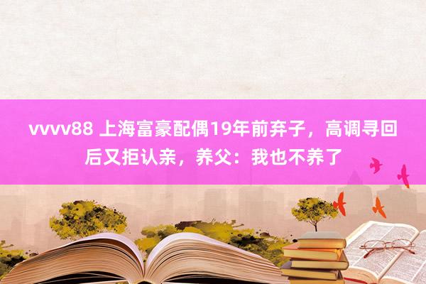 vvvv88 上海富豪配偶19年前弃子，高调寻回后又拒认亲，养父：我也不养了