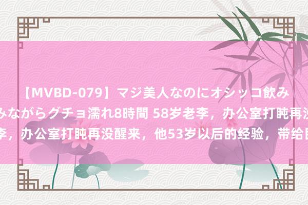 【MVBD-079】マジ美人なのにオシッコ飲みまくり！マゾ飲尿 飲みながらグチョ濡れ8時間 58岁老李，办公室打盹再没醒来，他53岁以后的经验，带给民众启迪