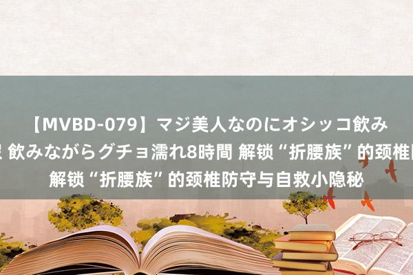 【MVBD-079】マジ美人なのにオシッコ飲みまくり！マゾ飲尿 飲みながらグチョ濡れ8時間 解锁“折腰族”的颈椎防守与自救小隐秘