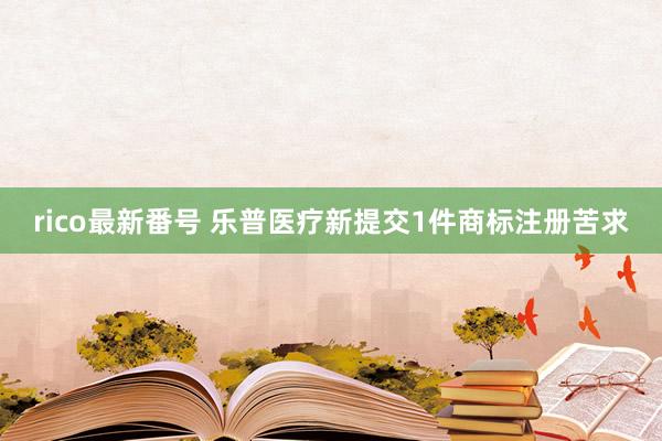 rico最新番号 乐普医疗新提交1件商标注册苦求