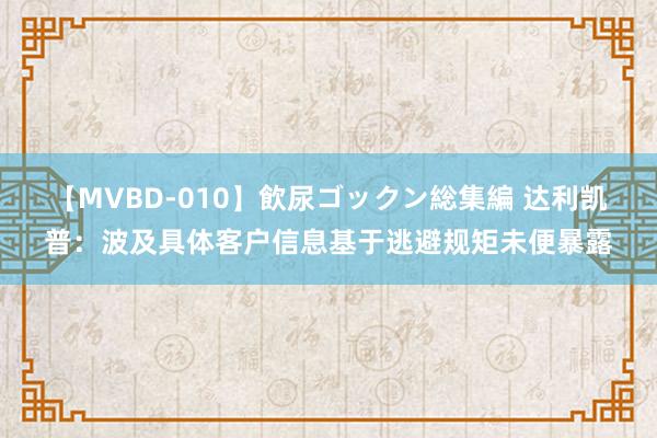 【MVBD-010】飲尿ゴックン総集編 达利凯普：波及具体客户信息基于逃避规矩未便暴露