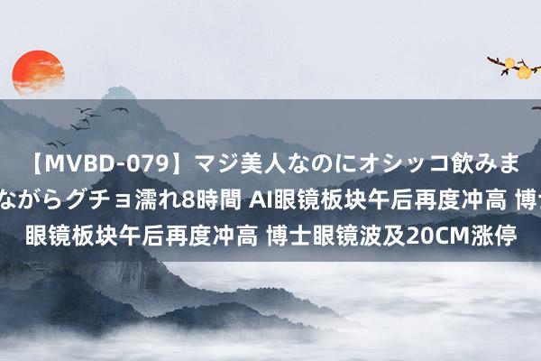 【MVBD-079】マジ美人なのにオシッコ飲みまくり！マゾ飲尿 飲みながらグチョ濡れ8時間 AI眼镜板块午后再度冲高 博士眼镜波及20CM涨停
