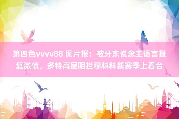 第四色vvvv88 图片报：被牙东说念主语言报复激愤，多特高层阻拦穆科科新赛季上看台