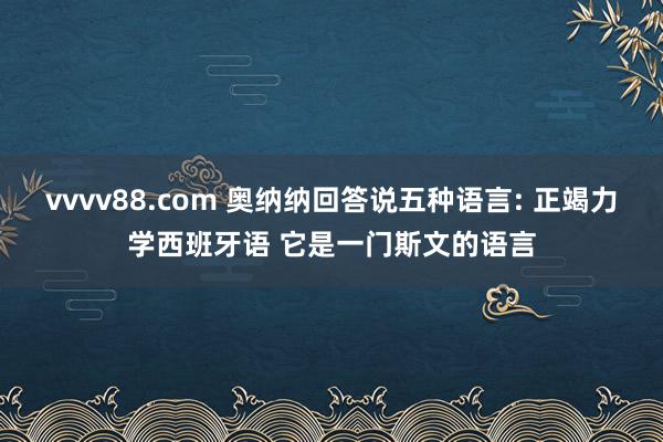 vvvv88.com 奥纳纳回答说五种语言: 正竭力学西班牙语 它是一门斯文的语言