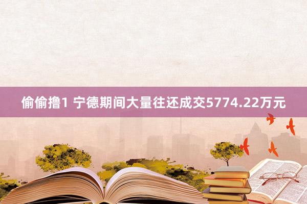 偷偷撸1 宁德期间大量往还成交5774.22万元