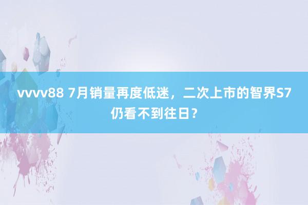 vvvv88 7月销量再度低迷，二次上市的智界S7仍看不到往日？