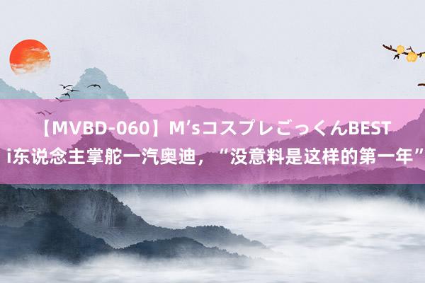 【MVBD-060】M’sコスプレごっくんBEST i东说念主掌舵一汽奥迪，“没意料是这样的第一年”