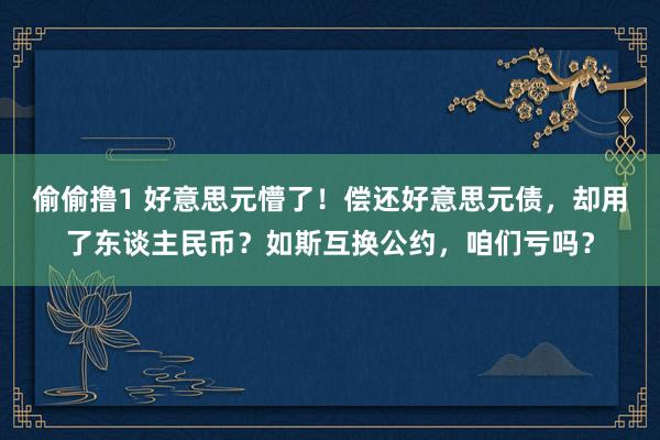 偷偷撸1 好意思元懵了！偿还好意思元债，却用了东谈主民币？如斯互换公约，咱们亏吗？