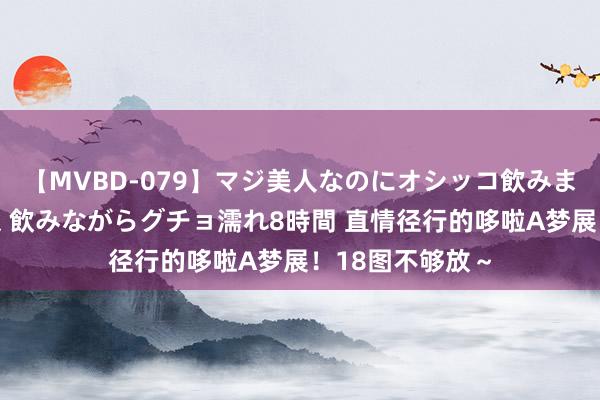 【MVBD-079】マジ美人なのにオシッコ飲みまくり！マゾ飲尿 飲みながらグチョ濡れ8時間 直情径行的哆啦A梦展！18图不够放～