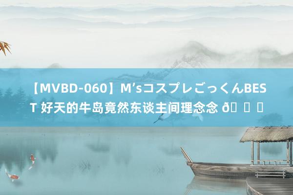 【MVBD-060】M’sコスプレごっくんBEST 好天的牛岛竟然东谈主间理念念 ?