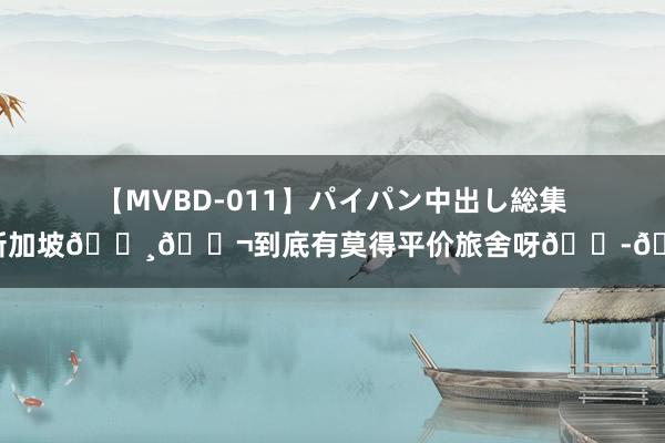 【MVBD-011】パイパン中出し総集編 新加坡??到底有莫得平价旅舍呀??