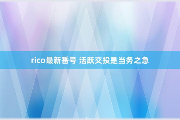 rico最新番号 活跃交投是当务之急